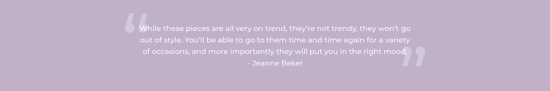 While these pieces are all very on trend, they’re not trendy, they won’t go out of style. You’ll be able to go to them time and time again for a variety of occasions, and more importantly they will put you in the right mood. Jeanne Beker